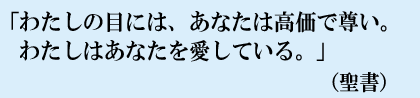 「わたしの目には、あなたは高価で尊い。わたしはあなたを愛している。」(聖書)