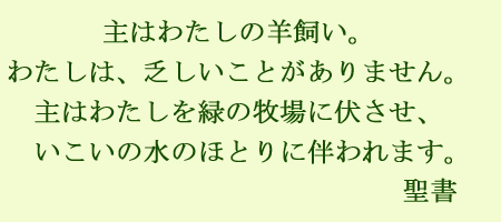 主はわたしの羊飼い。わたしは乏しいことがありません。種はわたしを緑の牧場に伏させ、いこいの水のほとりに伴われます。聖書